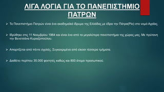 ΛΙΓΑ ΛΟΓΙΑ ΓΙΑ ΤΟ ΠΑΝΕΠΙΣΤΗΜΙΟ
ΠΑΤΡΩΝ
 Το Πανεπιστήμιο Πατρών είναι ένα ακαδημαϊκό ίδρυμα της Ελλάδας με έδρα την Πάτρα(Ρίο) στο νομό Αχαΐας.
 Ιδρύθηκε στις 11 Νοεμβρίου 1964 και είναι ένα από τα μεγαλύτερα πανεπιστήμια της χώρας μας. Με πρύτανη
την Βενετσάνα Κυριαζοπούλου.
 Απαρτίζεται από πέντε σχολές. Συγκεκριμένα από είκοσι τέσσερα τμήματα.
 Διαθέτει περίπου 35.000 φοιτητές καθώς και 800 άτομα προσωπικού.
 