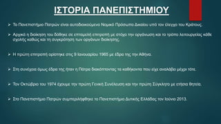 ΙΣΤΟΡΙΑ ΠΑΝΕΠΙΣΤΗΜΙΟΥ
 Το Πανεπιστήμιο Πατρών είναι αυτοδιοικούμενο Νομικό Πρόσωπο Δικαίου υπό τον έλεγχο του Κράτους.
 Αρχικά η διοίκηση του δόθηκε σε επταμελή επιτροπή με στόχο την οργάνωση και το τρόπο λειτουργείας κάθε
σχολής καθώς και τη συγκρότηση των οργάνων διοίκησης.
 Η πρώτη επιτροπή ορίστηκε στις 9 Ιανουαρίου 1965 με έδρα της την Αθήνα.
 Στη συνέχεια όμως έδρα της ήταν η Πάτρα διακόπτοντας τα καθήκοντα που είχε αναλάβει μέχρι τότε.
 Τον Οκτώβριο του 1974 έχουμε την πρώτη Γενική Συνέλευση και την πρώτη Σύγκλητο με ετήσια θητεία.
 Στο Πανεπιστήμιο Πατρών συμπεριλήφθηκε το Πανεπιστήμιο Δυτικής Ελλάδας τον Ιούνιο 2013.
 