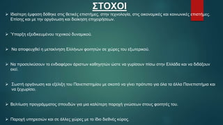 ΣΤΟΧΟΙ
 Ιδιαίτερη έμφαση δόθηκε στις θετικές επιστήμες, στην τεχνολογία, στις οικονομικές και κοινωνικές επιστήμες.
Επίσης και με την οργάνωση και διοίκηση επιχειρήσεων.
 Ύπαρξη εξειδικευμένου τεχνικού δυναμικού.
 Να αποφευχθεί η μετακίνηση Ελλήνων φοιτητών σε χώρες του εξωτερικού.
 Να προσελκύσουν το ενδιαφέρον άριστων καθηγητών ώστε να γυρίσουν πίσω στην Ελλάδα και να διδάξουν
εκεί.
 Σωστή οργάνωση και εξέλιξη του Πανεπιστημίου με σκοπό να γίνει πρότυπο για όλα τα άλλα Πανεπιστήμια και
να ξεχωρίσει.
 Βελτίωση προγράμματος σπουδών για μια καλύτερη παροχή γνώσεων στους φοιτητές του.
 Παροχή υπηρεσιών και σε άλλες χώρες με το ίδιο διεθνές κύρος.
 