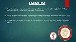 ΕΜΒΛΗΜΑ
 Τα εγκαίνια για την λειτουργία του Πανεπιστημίου Πατρών έγιναν στις 30 Νοεμβρίου το 1966,την
ημέρα που γιορτάζει ο πολιούχος της πόλης Άγιος Ανδρέας.
 Γι’ αυτό τον λόγο το έμβλημα του Πανεπιστημίου περιέχει τον σταυρό ,στον οποίο μαρτύρησε ο Άγιος.
 Το 2012 ,το έμβλημα και ο λογότυπος του Πανεπιστημίου Πατρών ανανεώθηκε, διατηρώντας το ίδιο
πρότυπο.
 