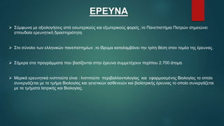 ΕΡΕΥΝΑ
 Σύμφωνα με αξιολογήσεις από εσωτερικούς και εξωτερικούς φορείς ,το Πανεπιστήμιο Πατρών σημειώνει
σπουδαία ερευνητική δραστηριότητα.
 Στο σύνολο των ελληνικών πανεπιστημίων ,το ίδρυμα καταλαμβάνει την τρίτη θέση στον τομέα της έρευνας.
 Σήμερα στα προγράμματα που βασίζονται στην έρευνα συμμετέχουν περίπου 2.700 άτομα.
 Μερικά ερευνητικά ινστιτούτα είναι : Ινστιτούτο περιβαλλοντολογίας και εφαρμοσμένης Βιολογίας το οποίο
συνεργάζεται με το τμήμα Βιολογίας και γενετικών ασθενειών και βιοϊατρικής έρευνας το οποίο συνεργάζεται
με τα τμήματα Ιατρικής και Βιολογίας.
 
