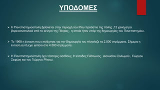 ΥΠΟΔΟΜΕΣ
 Η Πανεπιστημιούπολη βρίσκεται στην περιοχή του Ρίου προάστιο της πόλης ,12 χιλιόμετρα
βορειοανατολικά από το κέντρο της Πάτρας , η οποία ήταν υπέρ της δημιουργίας του Πανεπιστημίου.
 Το 1968 η έκταση που επιλέχτηκε για την δημιουργία του πλησίαζε τα 2.500 στρέμματα. Σήμερα η
έκταση αυτή έχει φτάσει στα 4.500 στρέμματα.
 Η Πανεπιστημιούπολη έχει τέσσερις εισόδους. Η είσοδος Πλάτωνος , Διονυσίου Σολωμού , Γιώργου
Σεφέρη και του Γιώργου Ρίτσου.
 