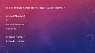 Which of these names are not “legal” variable names?
avocadoNumber1
X
AvocadoNumber
4avocado
avocado Number
Avocado_Number
 