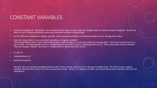 CONSTANT VARIABLES
• Constant Variables or “Constants” are variables whose value should never be changed after its value has been assigned. You do not
have to, but it is best practice to name your constant variables using all caps
• So the difference between a regular variable, and a constant variable, is constant variables do not change their value.
• How do I know when to use a constant variable vs a regular variable?
Think about fixed values, values that should never really change, or at the very least not change often. Like how manyfl oz are in a
can of coke. Its always going to be 12. Something like cans per 12 pack is always going to be 12. How many packs we buy though?
That can change. Maybe I just want 1, maybe theres a sweet deal and I buy 6.
• FL_OZ=12
• CANSPERPACK=12
• packsPurchased=2
The first two are constant variables because their value is fixed, and they are in all caps to signify that. The third is just a regular
variable, because the amount of cans you purchase varies. Since it is a regular variable, you would follow basic naming rules and not
capitalize it.
 