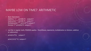 MAYBE LOW ON TIME? ARITHMETIC
• Basic Operations
Addition “+” print(6+7) output=?
Subtraction “-” print(6-7) output=?
Multiplication “*” print (6*7) output=?
Division “/” print(42/7) output=?
• Just like in regular math, PEMDAS applies. Parentheses, exponents, multiplication or division, addition
or subtraction
• print(2+3*5) output=?
print( (2+3) *5 ) output=?
 