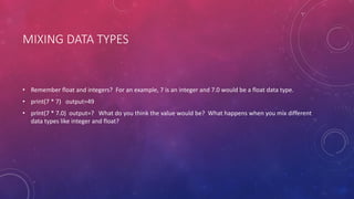 MIXING DATA TYPES
• Remember float and integers? For an example, 7 is an integer and 7.0 would be a float data type.
• print(7 * 7) output=49
• print(7 * 7.0) output=? What do you think the value would be? What happens when you mix different
data types like integer and float?
 