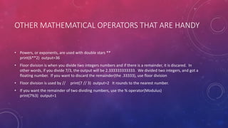 OTHER MATHEMATICAL OPERATORS THAT ARE HANDY
• Powers, or exponents, are used with double stars **
print(6**2) output=36
• Floor division is when you divide two integers numbers and if there is a remainder, it is discared. In
other words, if you divide 7/3, the output will be 2.333333333333. We divided two integers, and got a
floating number. If you want to discard the remainder(the .33333), use floor division
• Floor division is used by // print(7 // 3) output=2 It rounds to the nearest number.
• If you want the remainder of two dividing numbers, use the % operator(Modulus)
print(7%3) output=1
 