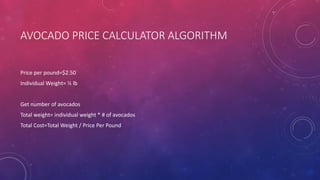 AVOCADO PRICE CALCULATOR ALGORITHM
Price per pound=$2.50
Individual Weight= ½ lb
Get number of avocados
Total weight= individual weight * # of avocados
Total Cost=Total Weight / Price Per Pound
 