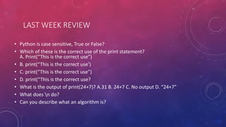 LAST WEEK REVIEW
• Python is case sensitive, True or False?
• Which of these is the correct use of the print statement?
A. Print(“This is the correct use”)
• B. print(“This is the correct use’)
• C. print(“This is the correct use”)
• D. print(“This is the correct use?
• What is the output of print(24+7)? A.31 B. 24+7 C. No output D. “24+7”
• What does n do?
• Can you describe what an algorithm is?
 