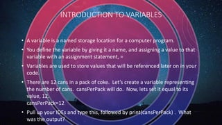 INTRODUCTION TO VARIABLES
• A variable is a named storage location for a computer program.
• You define the variable by giving it a name, and assigning a value to that
variable with an assignment statement, =
• Variables are used to store values that will be referenced later on in your
code.
• There are 12 cans in a pack of coke. Let’s create a variable representing
the number of cans. cansPerPack will do. Now, lets set it equal to its
value, 12.
cansPerPack=12
• Pull up your IDEs and type this, followed by print(cansPerPack) . What
was the output?
 