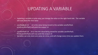 UPDATING A VARIABLE
• Updating a variable is quite easy, just change the value on the right hand side. The variable
will now store the new value
• cansPerPack=12 12 is the value being stored to the variable cansPerPack.
print(cansPerPack) will yield the output 12.
• cansPerPack=14 14 is now the value being stored for variable cansPerPack.
Print(cansPerPack) will now yield the output 14
• Variables can only store one value at a time, and will change every time you update them.
 
