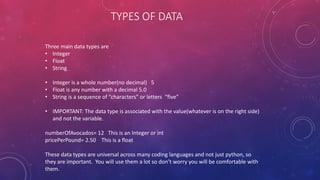 TYPES OF DATA
Three main data types are
• Integer
• Float
• String
• Integer is a whole number(no decimal) 5
• Float is any number with a decimal 5.0
• String is a sequence of “characters” or letters “five”
• IMPORTANT: The data type is associated with the value(whatever is on the right side)
and not the variable.
numberOfAvocados= 12 This is an Integer or int
pricePerPound= 2.50 This is a float
These data types are universal across many coding languages and not just python, so
they are important. You will use them a lot so don’t worry you will be comfortable with
them.
 