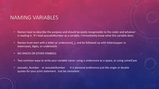 NAMING VARIABLES
• Names have to describe the purpose and should be easily recognizable to the coder and whoever
is reading it. If I read avocadoNumber as a variable, I immediately know what this variable does.
• Names must start with a letter or underscore(_), and be followed up with letters(upper or
lowercase), digits, or underscore
• NO SPACES OR OTHER SYMBOLS
• Two common ways to write your variable name: using a underscore as a space, or using camelCase
• avocado_Number or avocadoNumber It is personal preference just like single or double
quotes for your print statement. Just be consistent
 