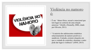 Violência no namoro
é:
◦ É um “abuso físico, sexual e emocional que
tem lugar no contexto de uma relação
amorosa.” (Smith e Donnelly, 2000, citado
por Oliveira, 2011)
◦ “A maioria dos adolescentes estabelece
relacionamentos de namoro positivos e
saudáveis. Contudo, existem situações em
que a vontade de controlar e dominar o outro
pode dar lugar à violência” (APAV, 2015)
 