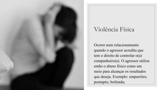 Violência Física
Ocorre num relacionamento
quando o agressor acredita que
tem o direito de controlar o(a)
companheiro(a). O agressor utiliza
então o abuso físico como um
meio para alcançar os resultados
que deseja. Exemplo: empurrões;
pontapés; bofetada;
 