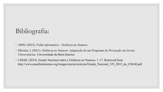 Bibliografia:
◦ APAV. (2015). Folha informativa - Violência no Namoro.
◦ Oliveira, J. (2011). Violência no Namoro: Adaptação de um Programa de Prevenção em Jovens
Universitárias. Universidade da Beira Interior.
◦ UMAR. (2019). Estudo Nacional sobre a Violência no Namoro, 1–17. Retrieved from
http://www.umarfeminismos.org/images/stories/noticias/Estudo_Nacional_VN_2019_da_UMAR.pdf
 