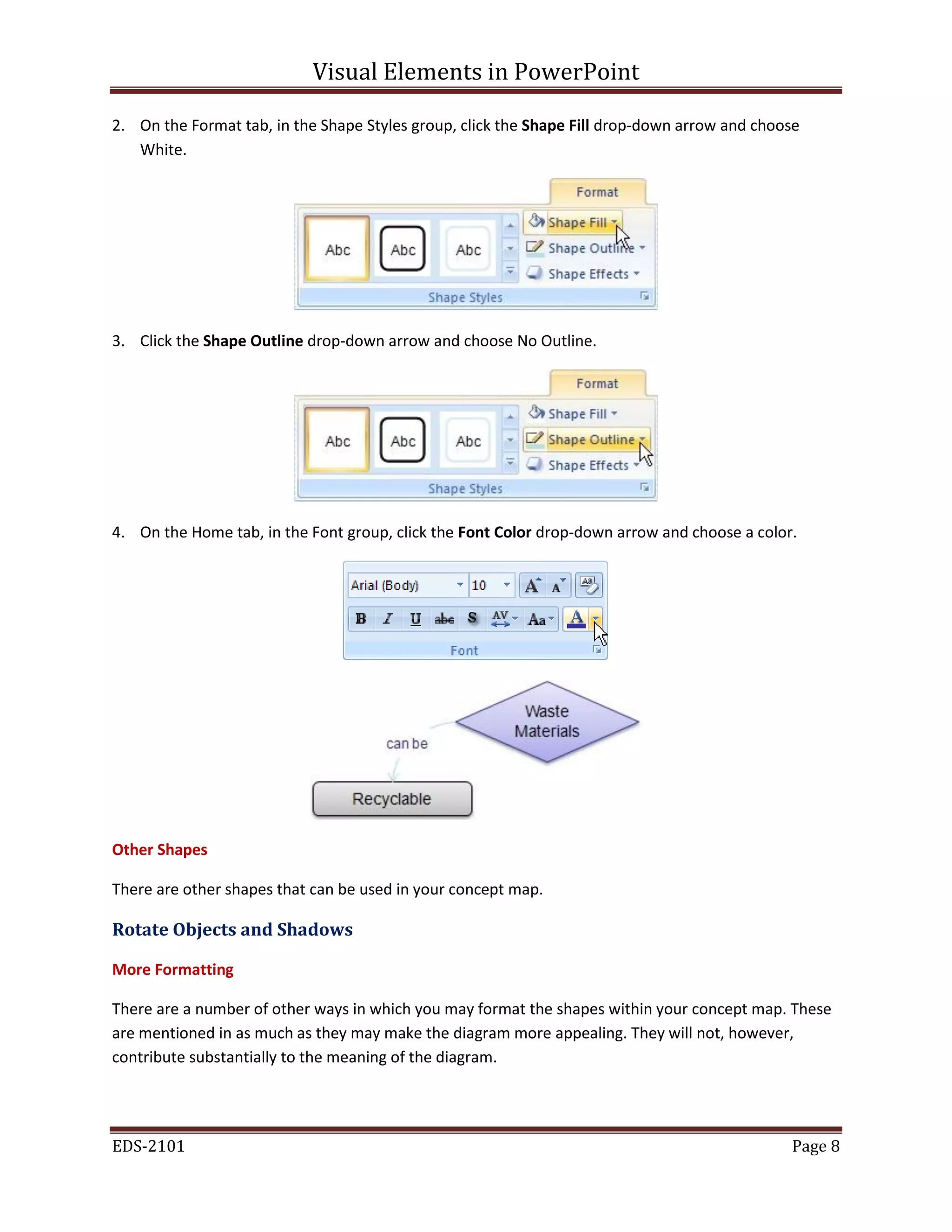 Visual Elements in PowerPoint
EDS-2101 Page 8
2. On the Format tab, in the Shape Styles group, click the Shape Fill drop-down arrow and choose
White.
3. Click the Shape Outline drop-down arrow and choose No Outline.
4. On the Home tab, in the Font group, click the Font Color drop-down arrow and choose a color.
Other Shapes
There are other shapes that can be used in your concept map.
Rotate Objects and Shadows
More Formatting
There are a number of other ways in which you may format the shapes within your concept map. These
are mentioned in as much as they may make the diagram more appealing. They will not, however,
contribute substantially to the meaning of the diagram.
 