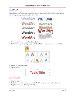 Visual Elements in PowerPoint
EDS-2101 Page 10
Insert WordArt
WordArt is a series of ready-made text objects to which you can apply additional formatting options.
Let's start by creating a WordArt heading for the title.
1. Add a new blank slide. Home > New Slide > Blank
2. On the Insert tab, in the Text group, click the WordArt down arrow, then choose a visual style.
3. Click on the graphic to enlarge.
4. Type a heading.
Resize the WordArt
1. Select the WordArt
2. On the Home tab, in the Font group, click the Font Size drop-down arrow, then click a size
3. Drag the heading toward the top of the slide
 