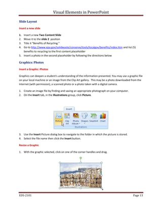Visual Elements in PowerPoint
EDS-2101 Page 13
Slide Layout
Insert a new slide
1. Insert a new Two Content Slide
2. Move it to the slide 2 position
3. Title it “Benefits of Recycling.”
4. Go to http://www.epa.gov/solidwaste/conserve/tools/localgov/benefits/index.htm and list (5)
benefits to recycling to the first content placeholder
5. Insert a photo in the second placeholder by following the directions below
Graphics: Photos
Insert a Graphic: Photos
Graphics can deepen a student's understanding of the information presented. You may use a graphic file
on your local machine or an image from the Clip Art gallery. This may be a photo downloaded from the
Internet (with permission), a scanned photo or a photo taken with a digital camera.
1. Create an image file by finding and saving an appropriate photograph on your computer.
2. On the Insert tab, in the Illustrations group, click Picture.
3. Use the Insert Picture dialog box to navigate to the folder in which the picture is stored.
4. Select the file name then click the Insert button.
Resize a Graphic
1. With the graphic selected, click on one of the corner handles and drag.
 