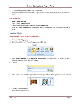 Visual Elements in PowerPoint
EDS-2101 Page 14
2. To deselect the graphic, click the slide background.
3. Place your graphic appropriately on the page. You may have to move and/or resize your title and
name.
Insert a new slide
1. Insert a blank Title Slide
2. Move it to the Slide 1 position
3. Title your presentation with catchy title promoting Recycling
4. Insert your name and date in the placeholders (Always write out the date. For example: March 25,
2014)
Graphics: Clip Art
Insert a Graphic: Clip Art on the Title slide (Slide 1)
1. To insert a Clip Art graphic:
2. On the Insert tab, in the Illustrations group, click Clip Art.
3. In the Clip Art task pane, in the Search for: text entry box, type the category (or subject) for which
you wish to search. In this case, type: recycle
4. Click Go
5. In the preview box, scroll through the thumbnail images and click the image that you want to insert.
6. Close the Clip Art task pane.
7. Resize the image if necessary.
 