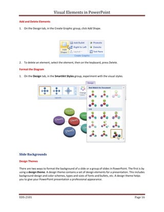 Visual Elements in PowerPoint
EDS-2101 Page 16
Add and Delete Elements
1. On the Design tab, in the Create Graphic group, click Add Shape.
2. To delete an element, select the element, then on the keyboard, press Delete.
Format the Diagram
1. On the Design tab, in the SmartArt Styles group, experiment with the visual styles.
Slide Backgrounds
Design Themes
There are two ways to format the background of a slide or a group of slides in PowerPoint. The first is by
using a design theme. A design theme contains a set of design elements for a presentation. This includes
background design and color schemes, types and sizes of fonts and bullets, etc. A design theme helps
you to give your PowerPoint presentation a professional appearance.
 