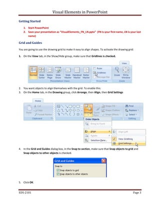 Visual Elements in PowerPoint
EDS-2101 Page 3
Getting Started
1. Start PowerPoint
2. Save your presentation as “VisualElements_FN_LN.pptx” (FN is your first name, LN is your last
name)
Grid and Guides
You are going to use the drawing grid to make it easy to align shapes. To activate the drawing grid:
1. On the View tab, in the Show/Hide group, make sure that Gridlines is checked.
2. You want objects to align themselves with the grid. To enable this:
3. On the Home tab, in the Drawing group, click Arrange, then Align, then Grid Settings
4. In the Grid and Guides dialog box, in the Snap to section, make sure that Snap objects to grid and
Snap objects to other objects is checked.
5. Click OK.
 