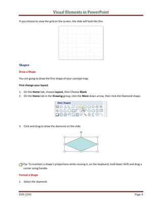 Visual Elements in PowerPoint
EDS-2101 Page 4
If you choose to view the grid on the screen, the slide will look like this:
Shapes
Draw a Shape
You are going to draw the first shape of your concept map.
First change your layout
1. On the Home tab, choose Layout, then Choose Blank
2. On the Home tab in the Drawing group, click the More down arrow, then click the Diamond shape.
3. Click and drag to draw the diamond on the slide.
Tip: To maintain a shape's proportions while resizing it, on the keyboard, hold down Shift and drag a
corner sizing handle.
Format a Shape
1. Select the diamond.
 