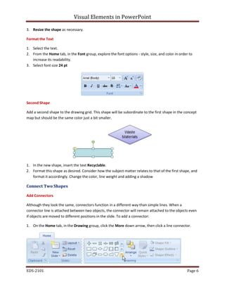 Visual Elements in PowerPoint
EDS-2101 Page 6
3. Resize the shape as necessary.
Format the Text
1. Select the text.
2. From the Home tab, in the Font group, explore the font options - style, size, and color in order to
increase its readability.
3. Select font size 24 pt
Second Shape
Add a second shape to the drawing grid. This shape will be subordinate to the first shape in the concept
map but should be the same color just a bit smaller.
1. In the new shape, insert the text Recyclable.
2. Format this shape as desired. Consider how the subject matter relates to that of the first shape, and
format it accordingly. Change the color, line weight and adding a shadow
Connect Two Shapes
Add Connectors
Although they look the same, connectors function in a different way than simple lines. When a
connector line is attached between two objects, the connector will remain attached to the objects even
if objects are moved to different positions in the slide. To add a connector:
1. On the Home tab, in the Drawing group, click the down arrow, then click a line connector.
More
 
