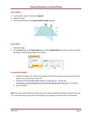 Visual Elements in PowerPoint
EDS-2101 Page 9
Rotate Objects
1. Insert another shape. This time a Trapezoid.
2. Select the shape.
3. Position the pointer over the green rotation handle and drag.
Shape Effects
1. Select the shape.
2. On the Format tab, in the Shape Styles group, click the Shape Effects drop-down arrow and explore
the options. Add (3) shape effects to this shape.
Concept Map Complete
1. Explore the shapes menu. Add, format, label and link (3) more shapes with connector lines and
labels in your concept map. (Total = 6)
2. Consider words like Biodegradable, Reduce, Composting, etc. Use this site
http://www.epa.gov/solidwaste/conserve/tools/localgov/benefits/index.htm as a resource.
3. Save your Work
Note: You may use the elements of shape and color to express relationships between items on the map
(i.e. to show that they are part of the same thread, or to represent a common level of information).
 
