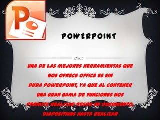 POWERPOINT


Una de las mejores herramientas que
       nos ofrece office es sin
duda PowerPoint, ya que al contener
   una gran gama de funciones nos
permite realizar desde un documento,
     diapositivas hasta realizar
 