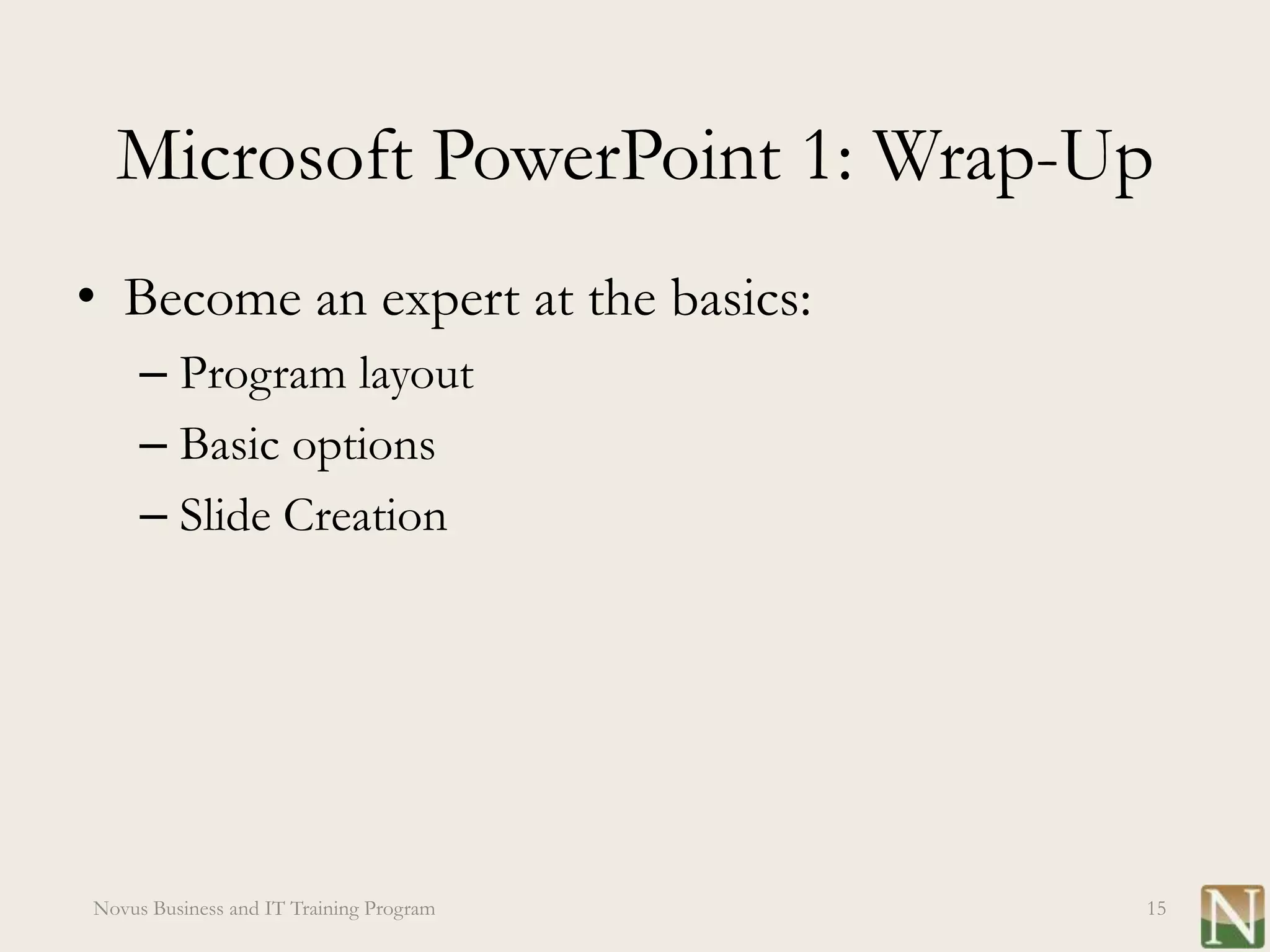 Microsoft PowerPoint 1: Wrap-Up
• Become an expert at the basics:
     – Program layout
     – Basic options
     – Slide Creation




Novus Business and IT Training Program   15
 