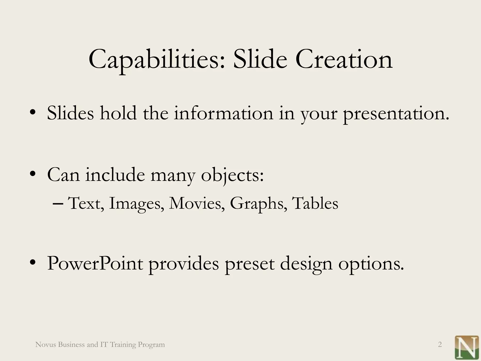 Capabilities: Slide Creation
• Slides hold the information in your presentation.

• Can include many objects:
     – Text, Images, Movies, Graphs, Tables


• PowerPoint provides preset design options.


Novus Business and IT Training Program           2
 