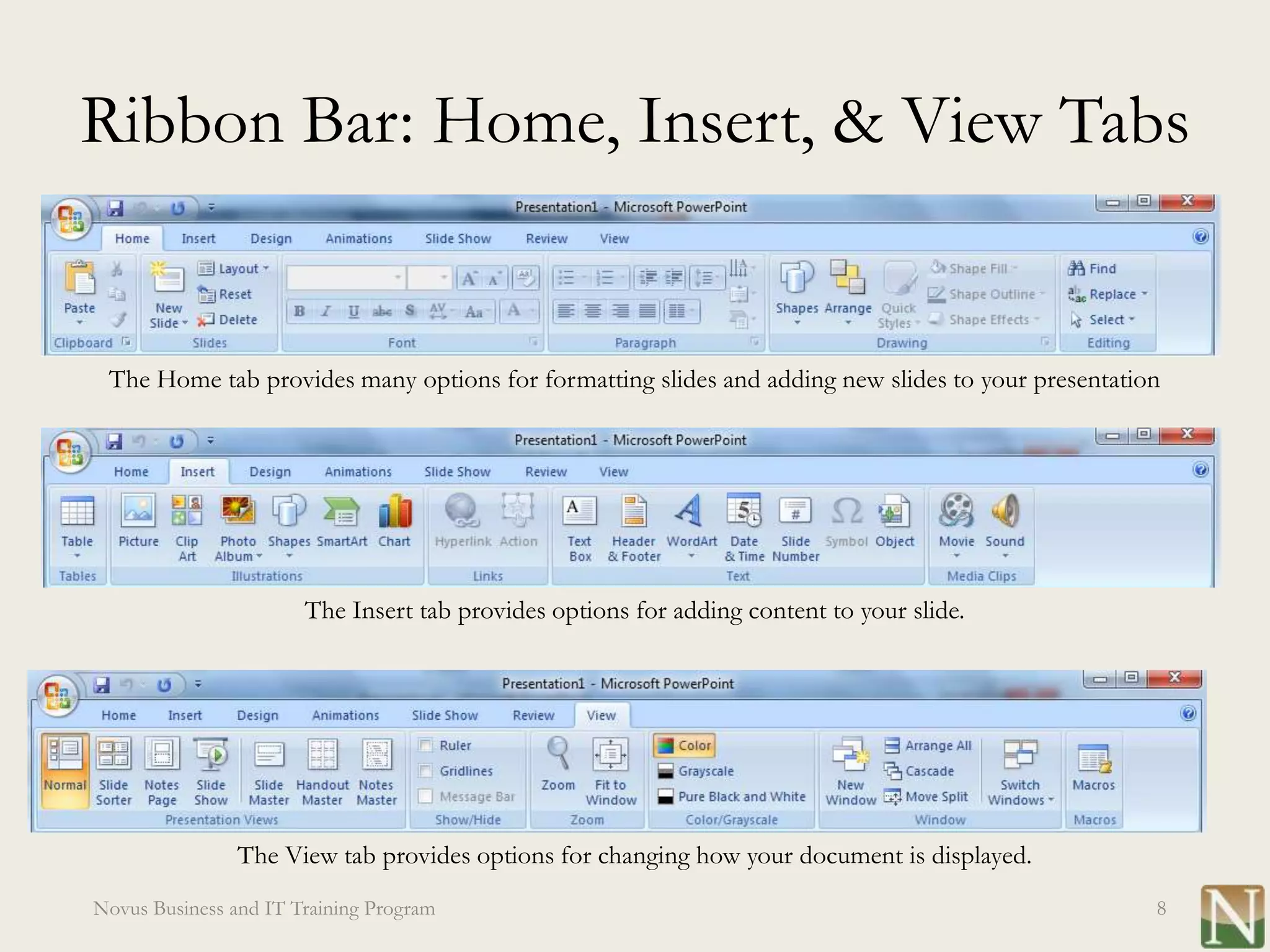 Ribbon Bar: Home, Insert, & View Tabs


 The Home tab provides many options for formatting slides and adding new slides to your presentation




                       The Insert tab provides options for adding content to your slide.




                The View tab provides options for changing how your document is displayed.
Novus Business and IT Training Program                                                             8
 