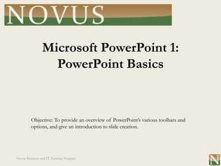 Microsoft PowerPoint 1:
                  PowerPoint Basics


         Objective: To provide an overview of PowerPoint’s various toolbars and
         options, and give an introduction to slide creation.




Novus Business and IT Training Program
 