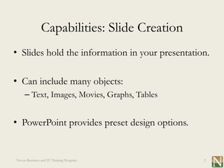 Capabilities: Slide Creation
• Slides hold the information in your presentation.

• Can include many objects:
     – Text, Images, Movies, Graphs, Tables


• PowerPoint provides preset design options.


Novus Business and IT Training Program           2
 