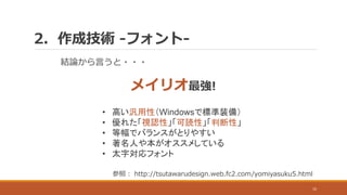 2. 作成技術 -フォント-
10
結論から言うと・・・
メイリオ最強!
• 高い汎用性（Windowsで標準装備）
• 優れた「視認性」「可読性」「判断性」
• 等幅でバランスがとりやすい
• 著名人や本がオススメしている
• 太字対応フォント
参照： http://tsutawarudesign.web.fc2.com/yomiyasuku5.html
 