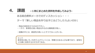 4. 課題 –１枚にまとめた資料を作成してみよう-
44
ある総合飲料メーカでのディスカッション・・・
テーマ「新しい商品を作り出すにはどうしたらよいのか」
・商品の改良を行うのはたやすい。
・一方で、新規性の高い商品を作るのは難易度が高い。
・組織の中には、創造性の高い人とそうでない人がいる。
ヒント
新奇性の高いモノを作り上げていくには、想像力のある人が必要であり、彼等を
どの様に活用するかがカギである。
 