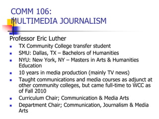 COMM 106:
MULTIMEDIA JOURNALISM
Professor Eric Luther
 TX Community College transfer student
 SMU: Dallas, TX – Bachelors of Humanities
 NYU: New York, NY – Masters in Arts & Humanities
Education
 10 years in media production (mainly TV news)
 Taught communications and media courses as adjunct at
other community colleges, but came full-time to WCC as
of Fall 2010
 Curriculum Chair; Communication & Media Arts
 Department Chair; Communication, Journalism & Media
Arts
 