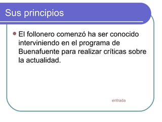 Sus principios El follonero comenzó ha ser conocido interviniendo en el programa de Buenafuente para realizar críticas sobre la actualidad. entrada 