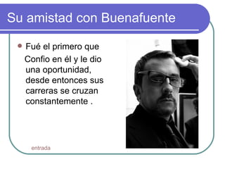 Su amistad con Buenafuente Fué el primero que Confio en él y le dio una oportunidad, desde entonces sus carreras se cruzan constantemente .  entrada 