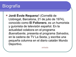Biografía  Jordi Évole Requena 1 (Cornellá de Llobregat, Barcelona, 21 de julio de 1974), conocido como  El Follonero , es un humorista y guionista de televisión español. En la actualidad colabora en el programa  Buenafuente , presenta el programa  Salvados , en la cadena de TV La Sexta, y escribe una pequeña columna en el diario catalán Mundo Deportivo.  entrada 
