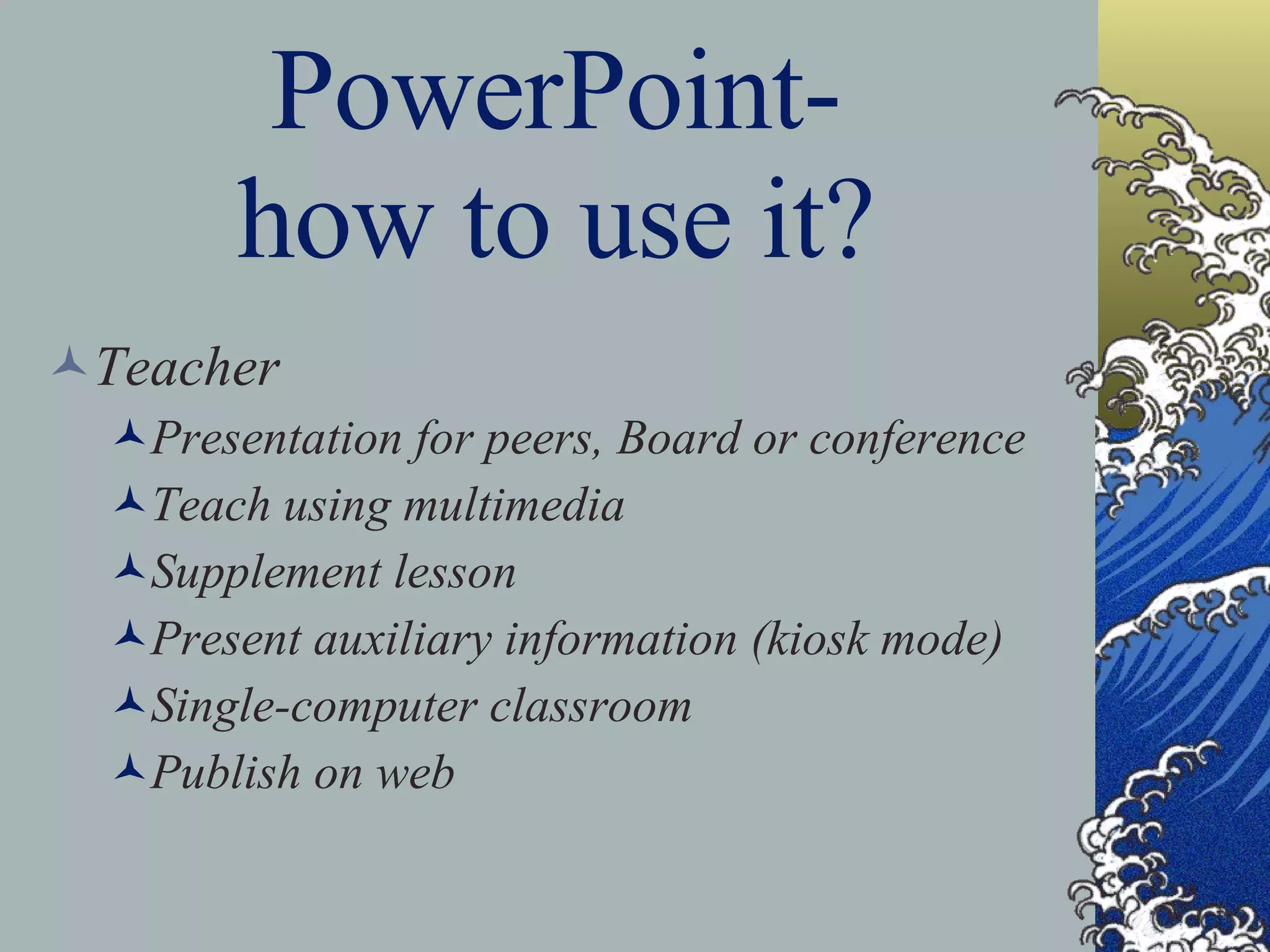 PowerPoint- how to use it? Teacher Presentation for peers, Board or conference Teach using multimedia Supplement lesson Present auxiliary information (kiosk mode) Single-computer classroom Publish on web 