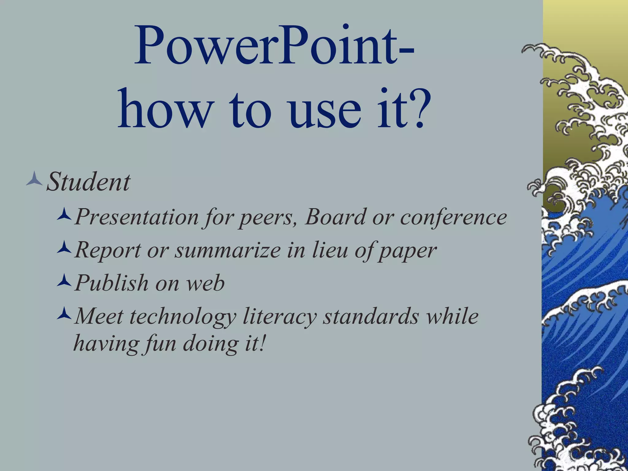 PowerPoint- how to use it? Student Presentation for peers, Board or conference Report or summarize in lieu of paper Publish on web Meet technology literacy standards while having fun doing it! 