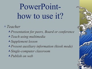 PowerPoint- how to use it? Teacher Presentation for peers, Board or conference Teach using multimedia Supplement lesson Present auxiliary information (kiosk mode) Single-computer classroom Publish on web 