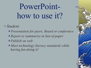 PowerPoint- how to use it? Student Presentation for peers, Board or conference Report or summarize in lieu of paper Publish on web Meet technology literacy standards while having fun doing it! 