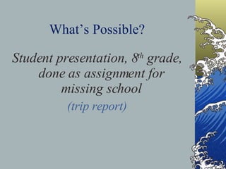 What’s Possible? Student presentation, 8 th  grade, done as assignment for missing school (trip report) 