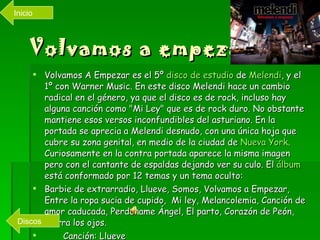 Volvamos a empezar! Volvamos A Empezar es el 5º  disco de estudio  de  Melendi , y el 1º con Warner Music. En este disco Melendi hace un cambio radical en el género, ya que el disco es de rock, incluso hay alguna canción como "Mi Ley" que es de rock duro. No obstante mantiene esos versos inconfundibles del asturiano. En la portada se aprecia a Melendi desnudo, con una única hoja que cubre su zona genital, en medio de la ciudad de  Nueva  York . Curiosamente en la contra portada aparece la misma imagen pero con el cantante de espaldas dejando ver su culo. El  álbum  está conformado por 12 temas y un tema oculto: Barbie de extrarradio, Llueve, Somos, Volvamos a Empezar, Entre la ropa sucia de cupido,  Mi ley, Melancolemia, Canción de amor caducada, Perdóname Ángel, El parto, Corazón de Peón, Cierra los ojos. Canción: Llueve Videoclip:  Barbie  de extrarradio Inicio Discos 
