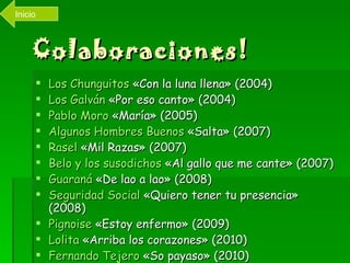 Colaboraciones! Los  Chunguitos  «Con la luna llena» (2004)  Los Galván  «Por eso canto» (2004)  Pablo Moro  «María» (2005)  Algunos Hombres Buenos  «Salta» (2007)  Rasel  «Mil Razas» (2007)  Belo  y los susodichos  «Al gallo que me cante» (2007)  Guaraná  «De lao a lao» (2008)  Seguridad Social  «Quiero tener tu presencia» (2008)  Pignoise  «Estoy enfermo» (2009)  Lolita  «Arriba los corazones» (2010)  Fernando Tejero  «So payaso» (2010)  Inicio 