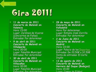 Gira 2011! 11 de marzo de 2011   Concierto de Melendi en Valencia   Hora: 23:00  Lugar: Jardines de Viveros (Conciertos de Fallas)  Entradas: Por determinar  9 de abril de 2011   Concierto de Melendi en Villalpardo   Hora: 00:00  Lugar: Pabellón Municipal  Entradas: Por determinar  30 de abril de 2011   Concierto de Melendi en Villacañas   Hora: 00:00  Lugar: Pabellón Municipal  Entradas: Por determinar  28 de mayo de 2011   Concierto de Melendi en Valladolid   Hora: Por determinar  Lugar: Estadio José Zorrilla  Entradas: Por determinar  2 de Junio de 2011   Concierto de Melendi en Madrid   Hora: 22:00  Lugar: Palacio de los  Deportes  Entradas: De 20,50€ a 32,50€  Venta de entradas: El Corte Inglés  13 de agosto de 2011   Concierto de Melendi en Herrera del Duque (Badajoz)   Hora: 01:00  Lugar: Campo de Fútbol  Entradas: Por determinar  Inicio 