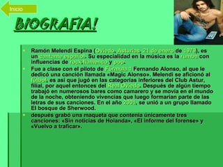 BIOGRAFIA! Ramón Melendi Espina ( Oviedo ,  Asturias ,  21 de enero  de  1979 ), es un  cantante   español . Su especialidad en la música es la  rumba  con influencias de  rock , flamenco  y  pop . Fue a clase con el piloto de  Fórmula 1  Fernando Alonso, al que le dedicó una canción llamada «Magic Alonso». Melendi se aficionó al  fútbol , es así que jugó en las categorías inferiores del Club Astur, filial, por aquel entonces del  Real Oviedo . Después de algún tiempo trabajó en numerosos bares como camarero y se movía en el mundo de la noche, obteniendo vivencias que luego formarían parte de las letras de sus canciones. En el año  2001 , se unió a un grupo llamado El bosque de Sherwood. después grabó una maqueta que contenía únicamente tres canciones: «Sin noticias de Holanda», «El informe del forense» y «Vuelvo a traficar».   Inicio 